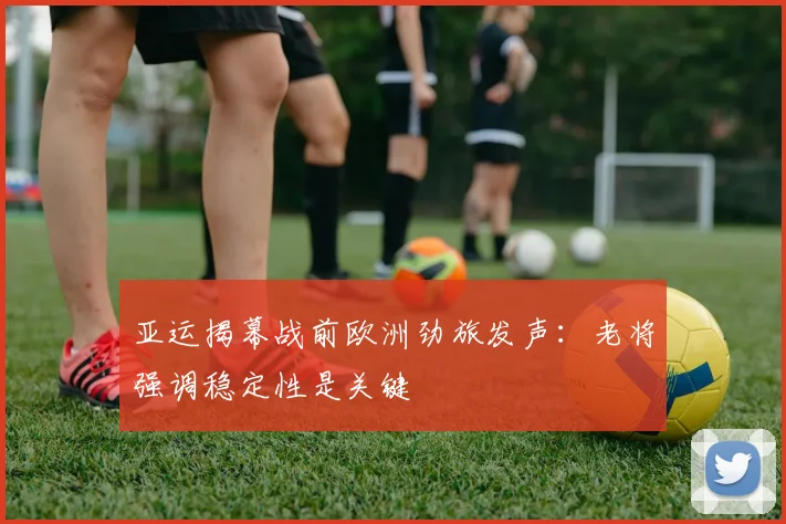 亚运揭幕战前欧洲劲旅发声：老将强调稳定性是关键 - 看球通推荐