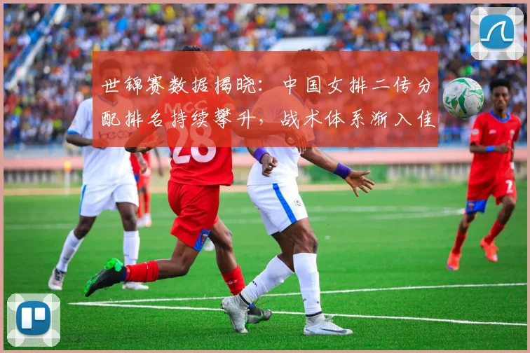 世锦赛数据揭晓:中国女排二传分配排名持续攀升,战术体系渐入佳境 - 看球通推荐