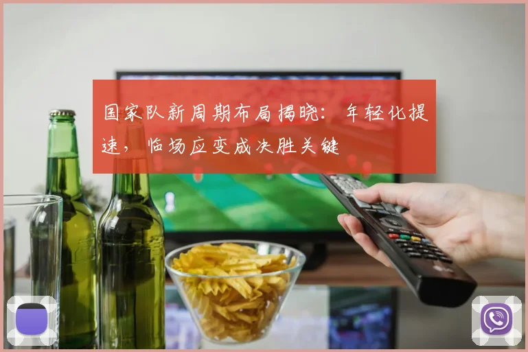 国家队新周期布局揭晓：年轻化提速，临场应变成决胜关键 - 看球通资讯