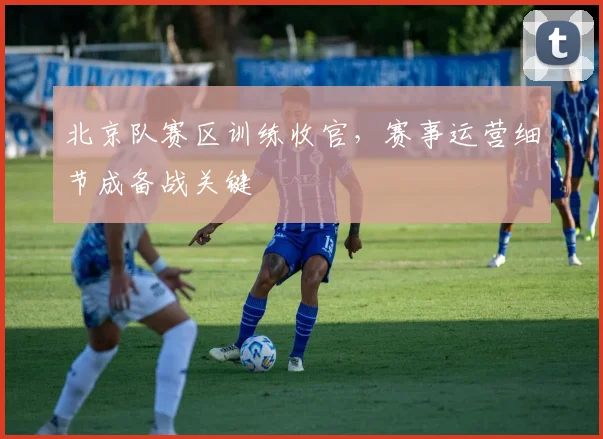 北京队赛区训练收官,赛事运营细节成备战关键 - 看球通推荐