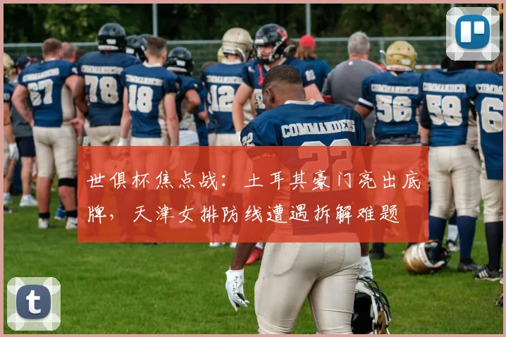 世俱杯焦点战:土耳其豪门亮出底牌,天津女排防线遭遇拆解难题 - 看球通推荐