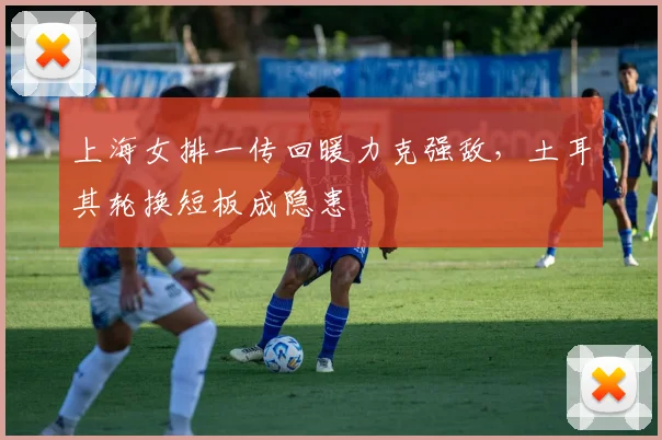 上海女排一传回暖力克强敌，土耳其轮换短板成隐患 - 看球通推荐