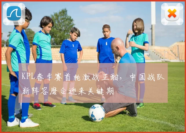 KPL春季赛首轮激战正酣，中国战队新阵容磨合迎来关键期 - 看球通推荐
