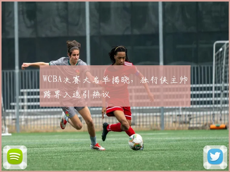 WCBA决赛大名单揭晓,独行侠主帅跨界入选引热议 - 看球通推荐
