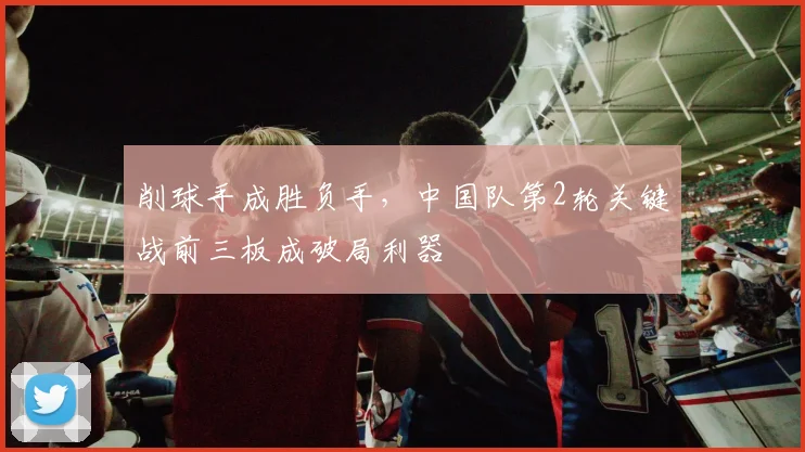 削球手成胜负手,中国队第2轮关键战前三板成破局利器 - 看球通推荐