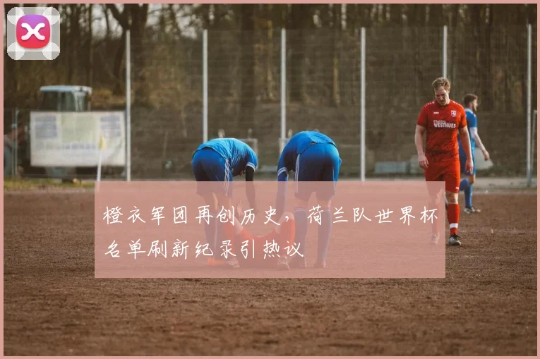 橙衣军团再创历史，荷兰队世界杯名单刷新纪录引热议 - 看球通推荐