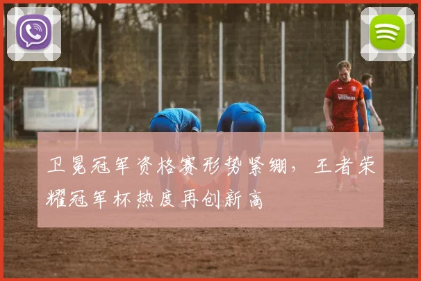 卫冕冠军资格赛形势紧绷,王者荣耀冠军杯热度再创新高 - 看球通推荐