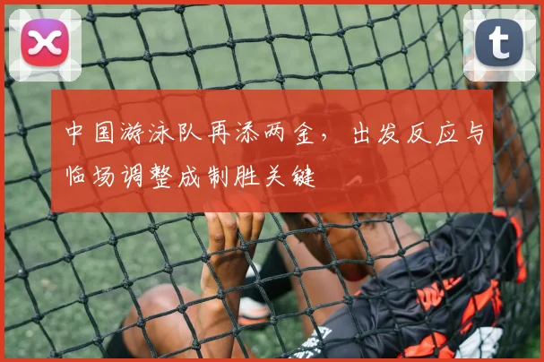 中国游泳队再添两金,出发反应与临场调整成制胜关键 - 看球通推荐