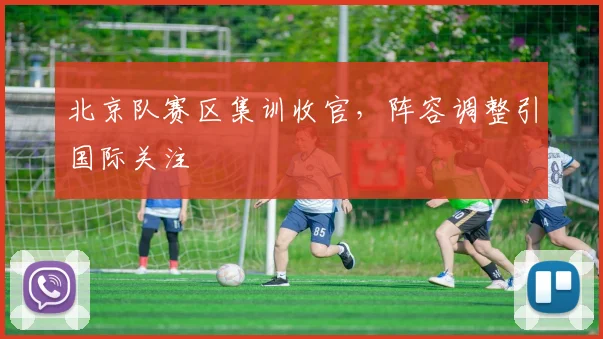 北京队赛区集训收官，阵容调整引国际关注 - 看球通图集