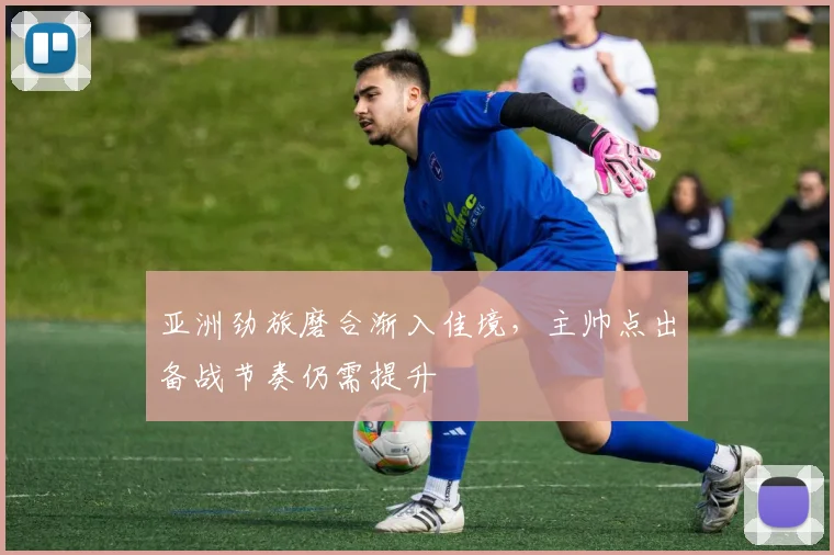 亚洲劲旅磨合渐入佳境,主帅点出备战节奏仍需提升 - 看球通推荐