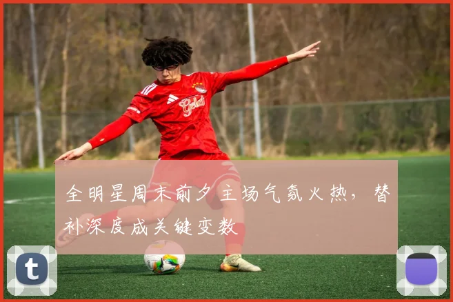 全明星周末前夕主场气氛火热，替补深度成关键变数 - 看球通推荐