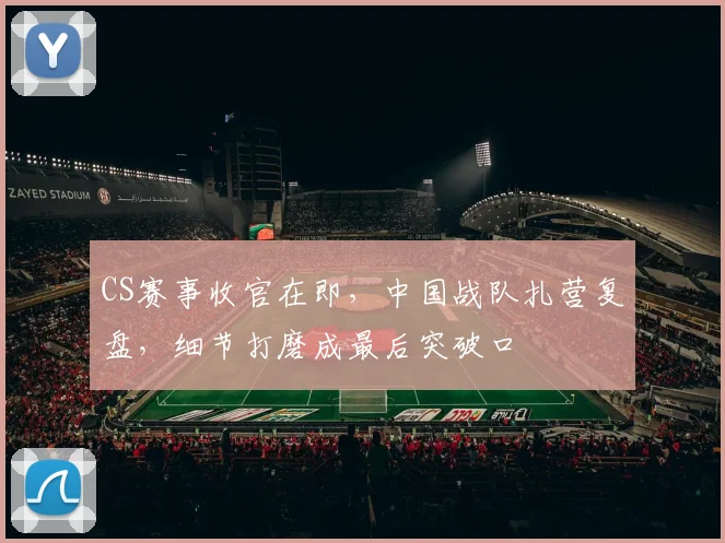 CS赛事收官在即，中国战队扎营复盘，细节打磨成最后突破口 - 看球通推荐