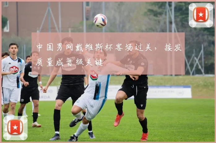 中国男网戴维斯杯客场过关,接发质量成晋级关键 - 看球通推荐