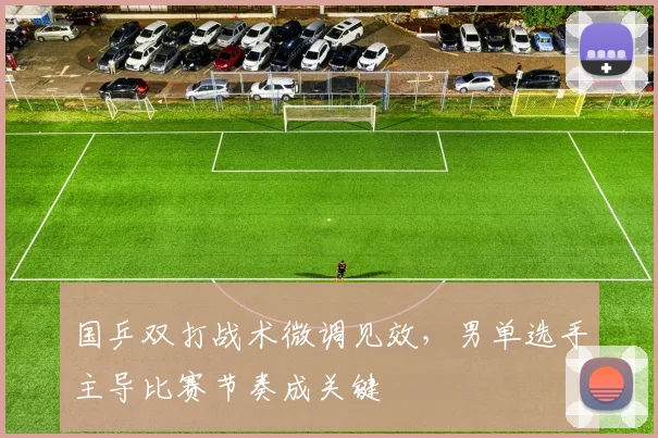 国乒双打战术微调见效，男单选手主导比赛节奏成关键 - 看球通推荐