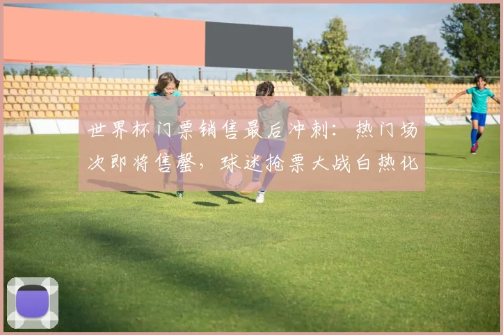 世界杯门票销售最后冲刺:热门场次即将售罄,球迷抢票大战白热化 - 看球通推荐
