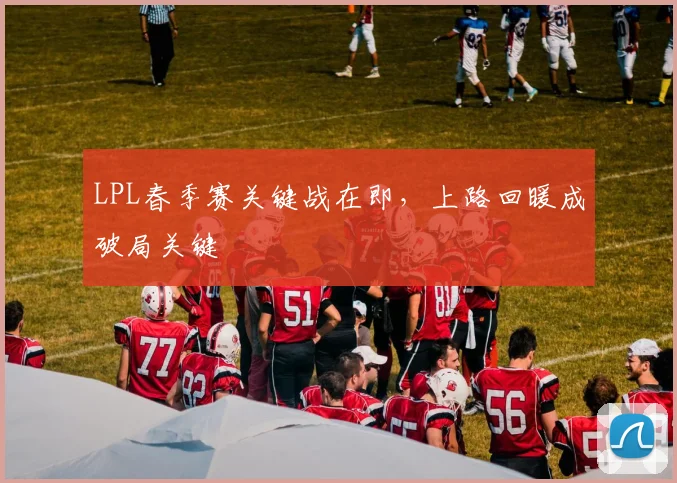 LPL春季赛关键战在即,上路回暖成破局关键 - 看球通推荐