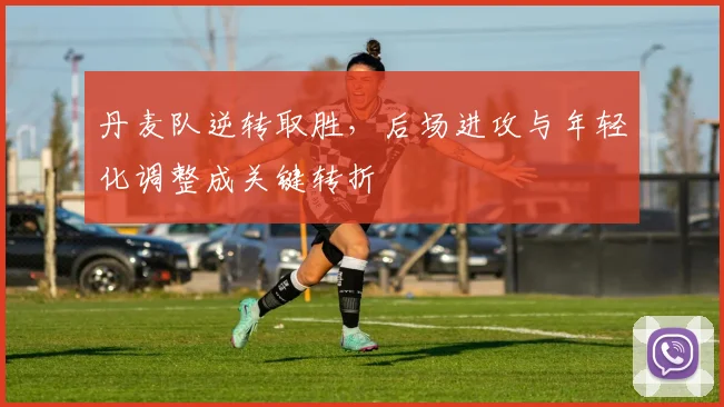 丹麦队逆转取胜，后场进攻与年轻化调整成关键转折 - 看球通推荐