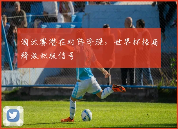 淘汰赛潜在对阵浮现,世界杯格局释放积极信号 - 看球通推荐