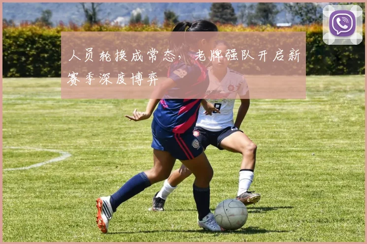 人员轮换成常态,老牌强队开启新赛季深度博弈 - 看球通推荐