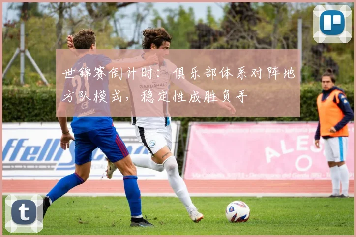 世锦赛倒计时:俱乐部体系对阵地方队模式,稳定性成胜负手 - 看球通推荐