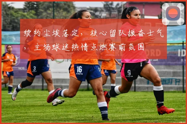 续约尘埃落定，核心留队振奋士气，主场球迷热情点燃赛前氛围 - 看球通推荐