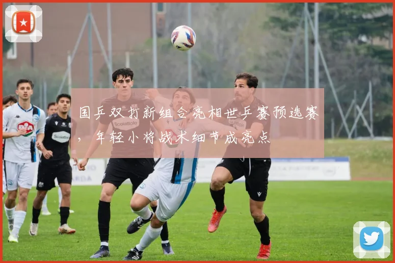 国乒双打新组合亮相世乒赛预选赛,年轻小将战术细节成亮点 - 看球通推荐