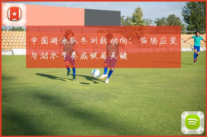中国游泳队冬训新动向：临场应变与划水节奏成破局关键 - 看球通精选