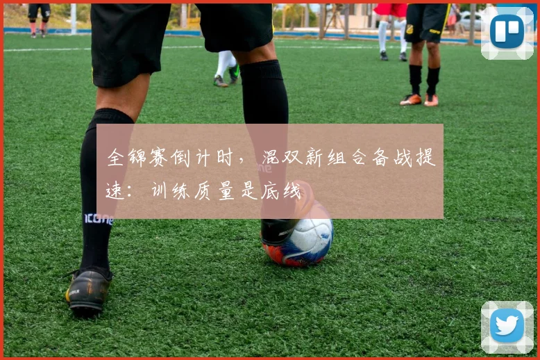 全锦赛倒计时,混双新组合备战提速:训练质量是底线 - 看球通推荐