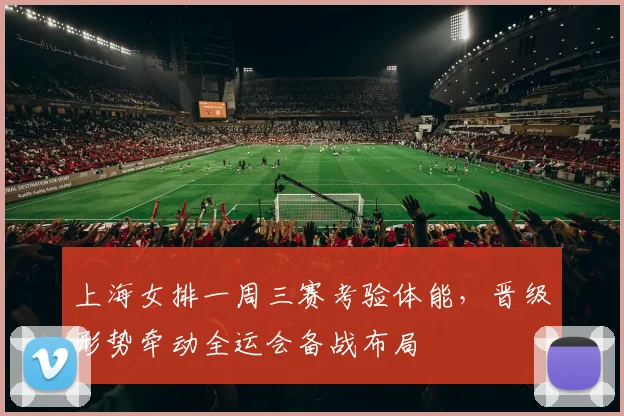 上海女排一周三赛考验体能,晋级形势牵动全运会备战布局 - 看球通推荐