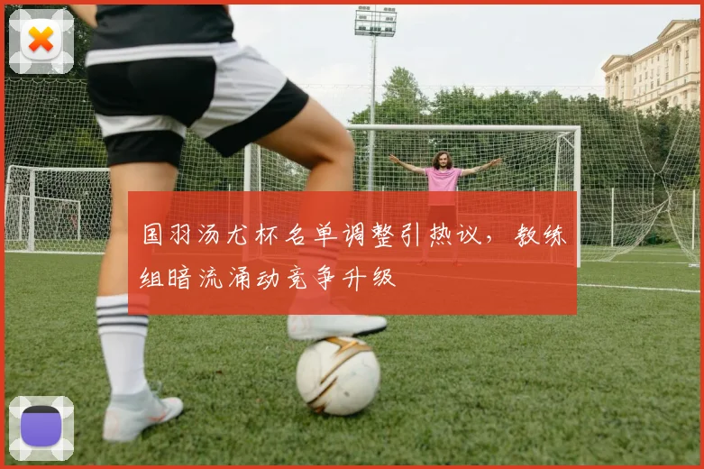 国羽汤尤杯名单调整引热议，教练组暗流涌动竞争升级 - 看球通资讯