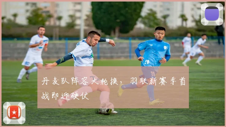 丹麦队阵容大轮换，羽联新赛季首战即迎硬仗 - 看球通精选