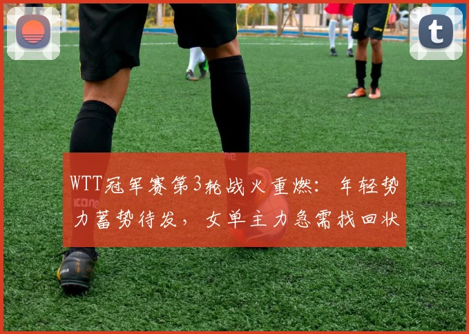 WTT冠军赛第3轮战火重燃:年轻势力蓄势待发,女单主力急需找回状态 - 看球通推荐
