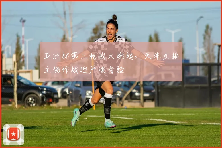 亚洲杯第三轮战火燃起,天津女排主场作战迎严峻考验 - 看球通推荐