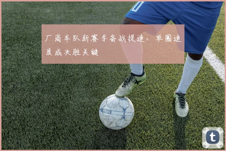 厂商车队新赛季备战提速,单圈速度成决胜关键 - 看球通推荐