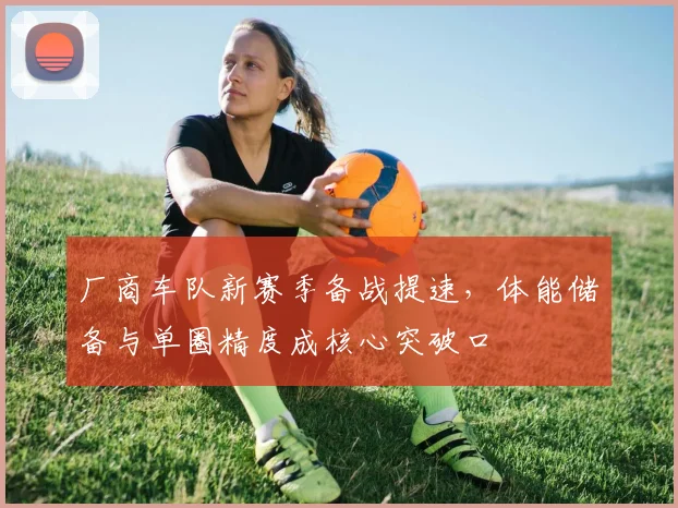 厂商车队新赛季备战提速,体能储备与单圈精度成核心突破口 - 看球通推荐