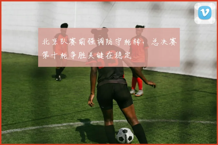 北京队赛前强调防守轮转，总决赛第十轮争胜关键在稳定 - 看球通推荐