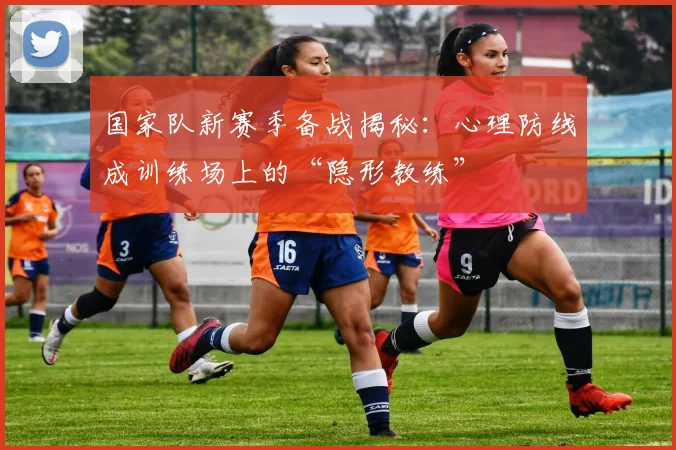 国家队新赛季备战揭秘：心理防线成训练场上的“隐形教练” - 看球通资讯