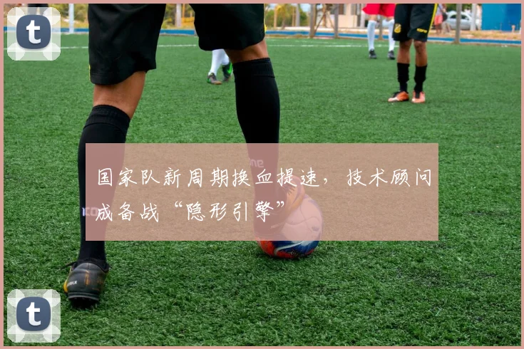 国家队新周期换血提速，技术顾问成备战“隐形引擎” - 看球通资讯