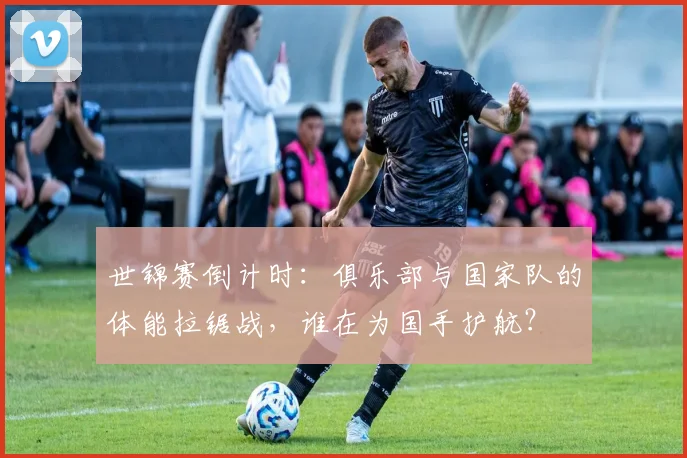 世锦赛倒计时:俱乐部与国家队的体能拉锯战,谁在为国手护航? - 看球通推荐