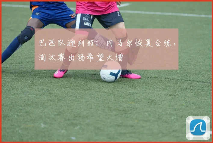 巴西队迎利好:内马尔恢复合练,淘汰赛出场希望大增 - 看球通推荐
