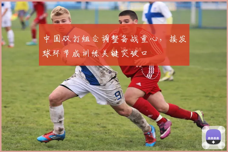 中国双打组合调整备战重心,接发球环节成训练关键突破口 - 看球通推荐