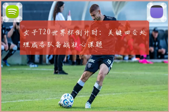 女子T20世界杯倒计时：关键回合处理成各队备战核心课题 - 看球通推荐