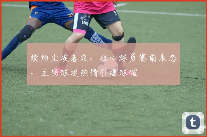 续约尘埃落定，核心球员赛前表态，主场球迷热情引爆球馆 - 看球通推荐