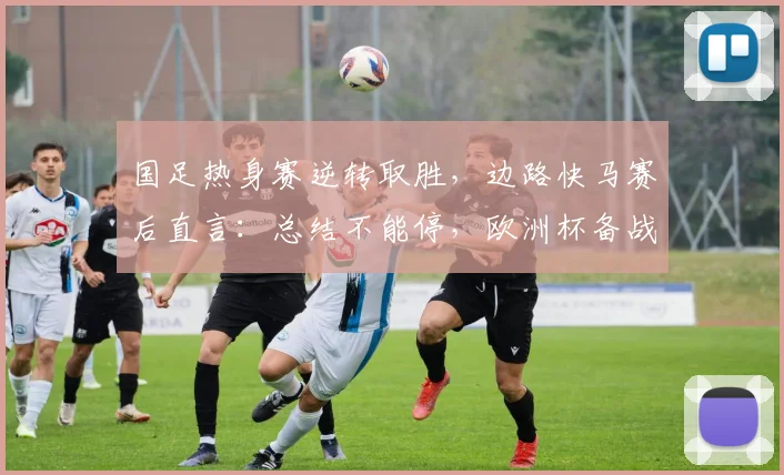 国足热身赛逆转取胜，边路快马赛后直言：总结不能停，欧洲杯备战仍在路上 - 看球通资讯