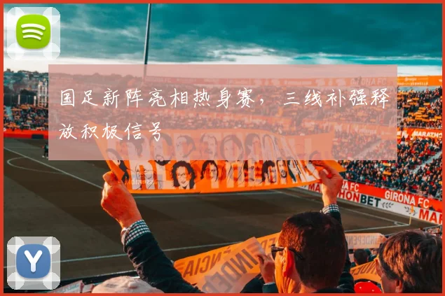 国足新阵亮相热身赛，三线补强释放积极信号 - 看球通资讯