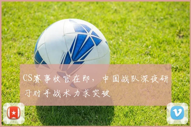 CS赛事收官在即,中国战队深夜研习对手战术力求突破 - 看球通推荐