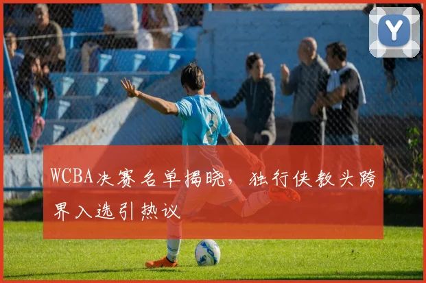 WCBA决赛名单揭晓，独行侠教头跨界入选引热议 - 看球通推荐