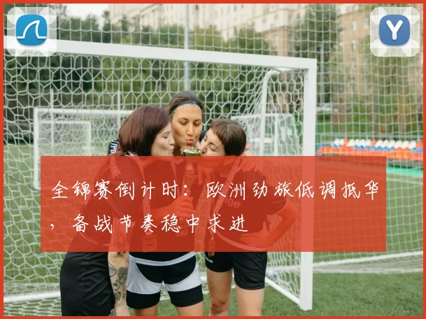 全锦赛倒计时:欧洲劲旅低调抵华,备战节奏稳中求进 - 看球通推荐