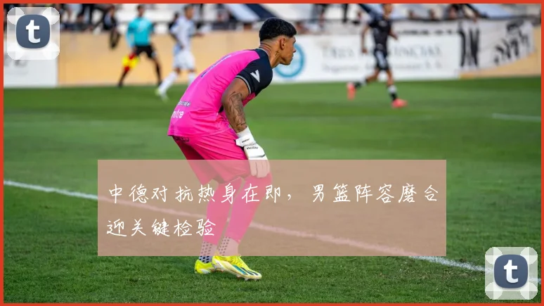 中德对抗热身在即，男篮阵容磨合迎关键检验 - 看球通图集